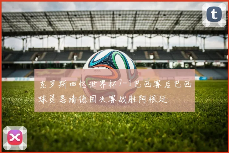 克罗斯回忆世界杯7-1巴西赛后巴西球员恳请德国决赛战胜阿根廷