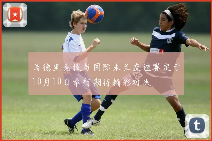 马德里竞技与国际米兰友谊赛定于10月10日举行期待精彩对决